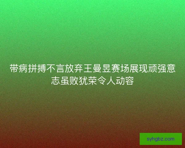 带病拼搏不言放弃王曼昱赛场展现顽强意志虽败犹荣令人动容