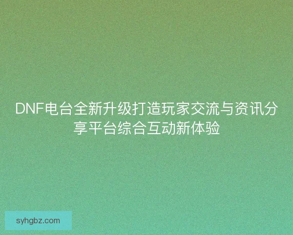 DNF电台全新升级打造玩家交流与资讯分享平台综合互动新体验